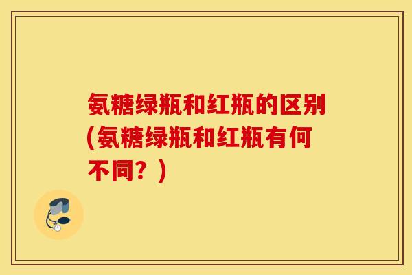 氨糖绿瓶和红瓶的区别(氨糖绿瓶和红瓶有何不同？)