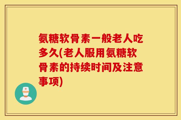 氨糖软骨素一般老人吃多久(老人服用氨糖软骨素的持续时间及注意事项)