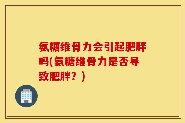 氨糖维骨力会引起吗(氨糖维骨力是否导致？)