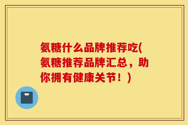 氨糖什么品牌推荐吃(氨糖推荐品牌汇总，助你拥有健康关节！)