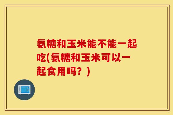 氨糖和玉米能不能一起吃(氨糖和玉米可以一起食用吗？)