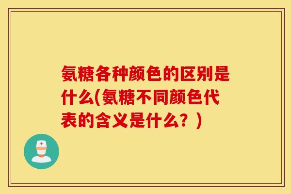 氨糖各种颜色的区别是什么(氨糖不同颜色代表的含义是什么?) 氨糖各种颜色的区别是什么(氨糖不同颜色代表的含义是什么?)