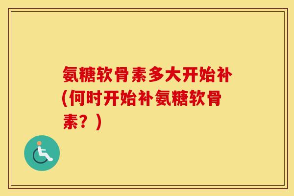 氨糖软骨素多大开始补(何时开始补氨糖软骨素？)