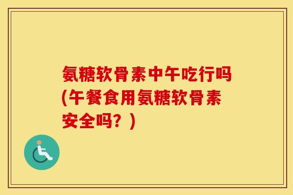 氨糖软骨素中午吃行吗(午餐食用氨糖软骨素安全吗?) 氨糖软骨素中午吃行吗(午餐食用氨糖软骨素安全吗?)