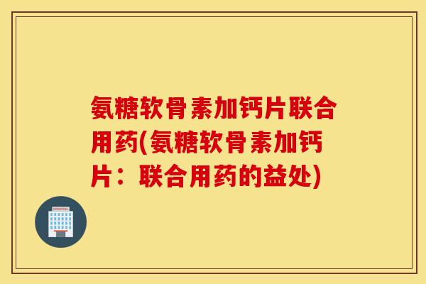 氨糖软骨素加钙片联合用药(氨糖软骨素加钙片:联合用药的益处) 氨糖软骨素加钙片联合用药(氨糖软骨素加钙片:联合用药的益处)
