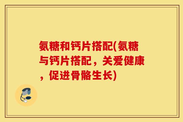 氨糖和钙片搭配(氨糖与钙片搭配,关爱健康,促进骨骼生长) 氨糖和钙片搭配(氨糖与钙片搭配,关爱健康,促进骨骼生长)
