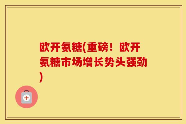 欧开氨糖(重磅！欧开氨糖市场增长势头强劲)