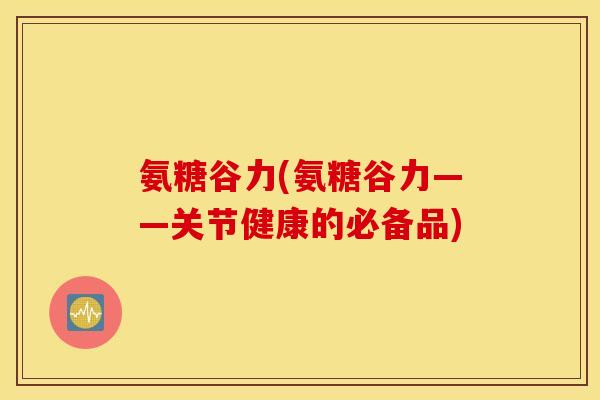 氨糖谷力(氨糖谷力——关节健康的必备品) 氨糖谷力(氨糖谷力——关节健康的必备品)