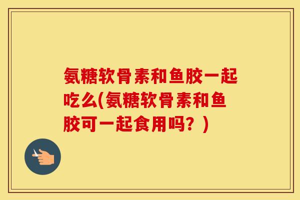 氨糖软骨素和鱼胶一起吃么(氨糖软骨素和鱼胶可一起食用吗?) 氨糖软骨素和鱼胶一起吃么(氨糖软骨素和鱼胶可一起食用吗?)