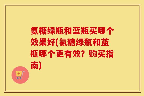 氨糖绿瓶和蓝瓶买哪个效果好(氨糖绿瓶和蓝瓶哪个更有效?购买指南) 氨糖绿瓶和蓝瓶买哪个效果好(氨糖绿瓶和蓝瓶哪个更有效?购买指南)