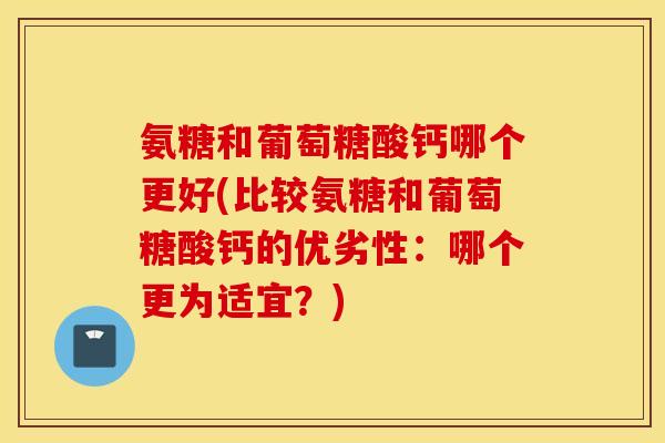 氨糖和葡萄糖酸钙哪个更好(比较氨糖和葡萄糖酸钙的优劣性：哪个更为适宜？)