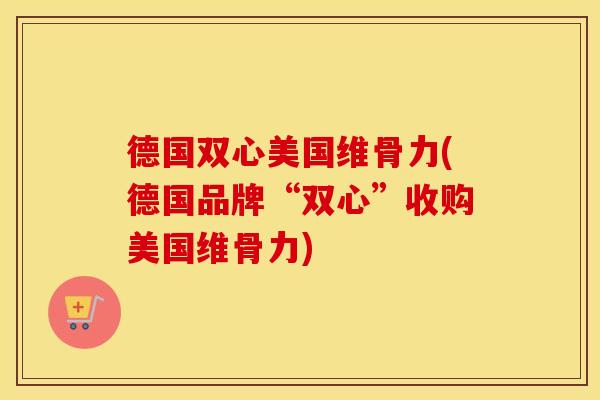 德国双心美国维骨力(德国品牌“双心”收购美国维骨力) 德国双心美国维骨力(德国品牌“双心”收购美国维骨力)