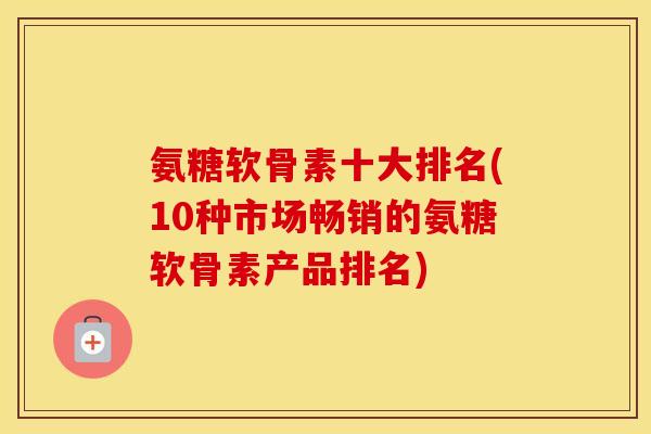 氨糖软骨素十大排名(10种市场畅销的氨糖软骨素产品排名)