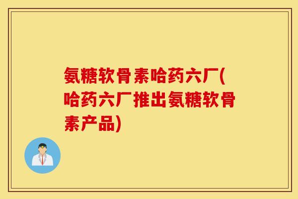 氨糖软骨素哈药六厂(哈药六厂推出氨糖软骨素产品) 氨糖软骨素哈药六厂(哈药六厂推出氨糖软骨素产品)