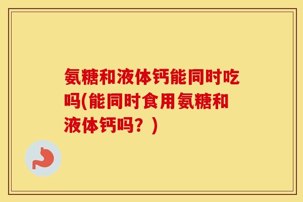 氨糖和液体钙能同时吃吗(能同时食用氨糖和液体钙吗？)