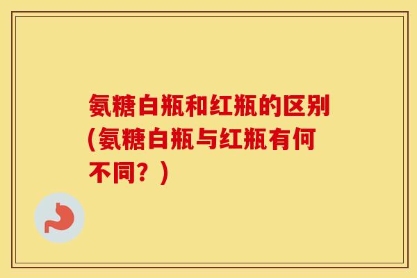 氨糖白瓶和红瓶的区别(氨糖白瓶与红瓶有何不同?) 氨糖白瓶和红瓶的区别(氨糖白瓶与红瓶有何不同?)
