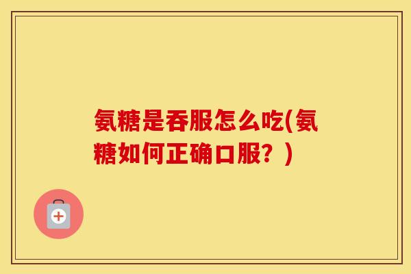 氨糖是吞服怎么吃(氨糖如何正确口服？)