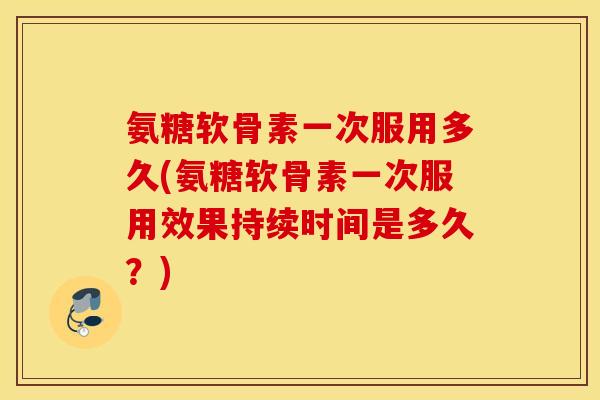 氨糖软骨素一次服用多久(氨糖软骨素一次服用效果持续时间是多久？)