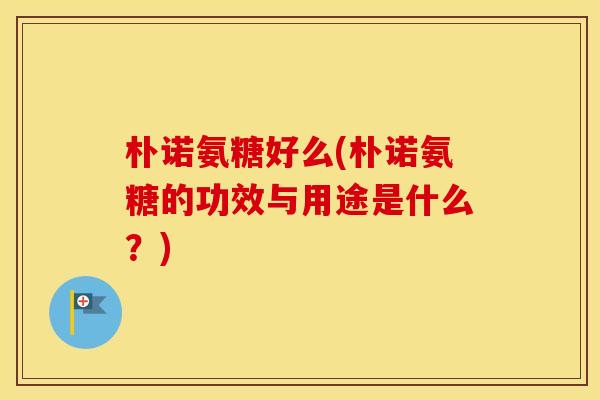 朴诺氨糖好么(朴诺氨糖的功效与用途是什么？)