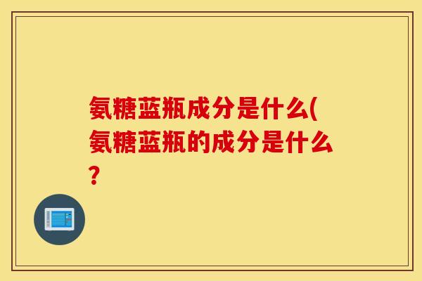 氨糖蓝瓶成分是什么(氨糖蓝瓶的成分是什么？