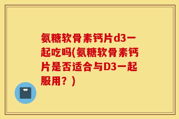 氨糖软骨素钙片d3一起吃吗(氨糖软骨素钙片是否适合与D3一起服用？)