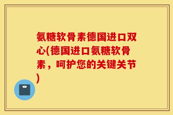 氨糖软骨素德国进口双心(德国进口氨糖软骨素,呵护您的关键关节) 氨糖软骨素德国进口双心(德国进口氨糖软骨素,呵护您的关键关节)