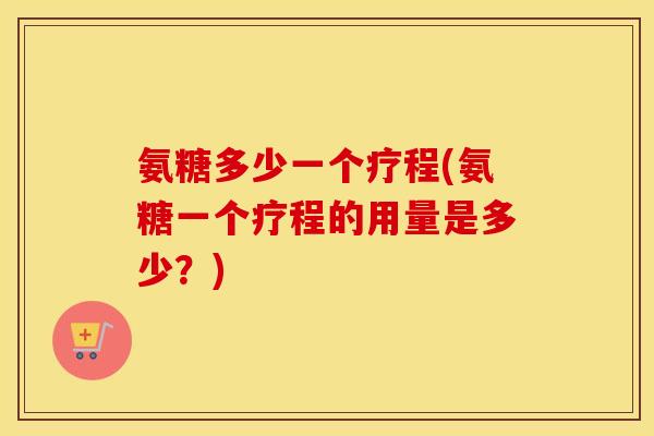 氨糖多少一个疗程(氨糖一个疗程的用量是多少?) 氨糖多少一个疗程(氨糖一个疗程的用量是多少?)