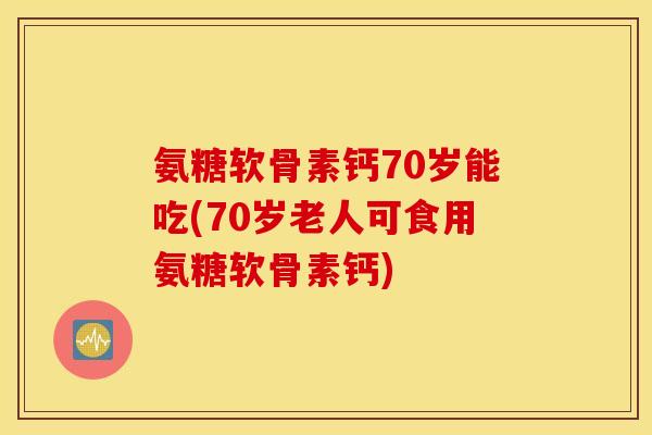 氨糖软骨素钙70岁能吃(70岁老人可食用氨糖软骨素钙) 氨糖软骨素钙70岁能吃(70岁老人可食用氨糖软骨素钙)