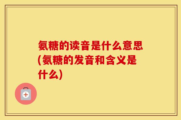 氨糖的读音是什么意思(氨糖的发音和含义是什么)