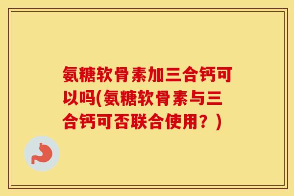 氨糖软骨素加三合钙可以吗(氨糖软骨素与三合钙可否联合使用?) 氨糖软骨素加三合钙可以吗(氨糖软骨素与三合钙可否联合使用?)