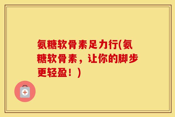 氨糖软骨素足力行(氨糖软骨素,让你的脚步更轻盈!) 氨糖软骨素足力行(氨糖软骨素,让你的脚步更轻盈!)