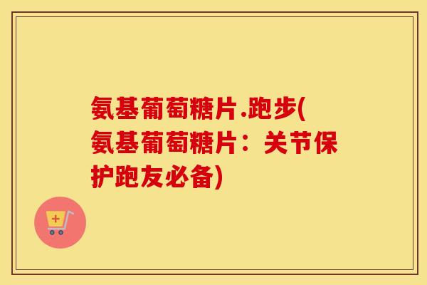 氨基葡萄糖片.跑步(氨基葡萄糖片：关节保护跑友必备)