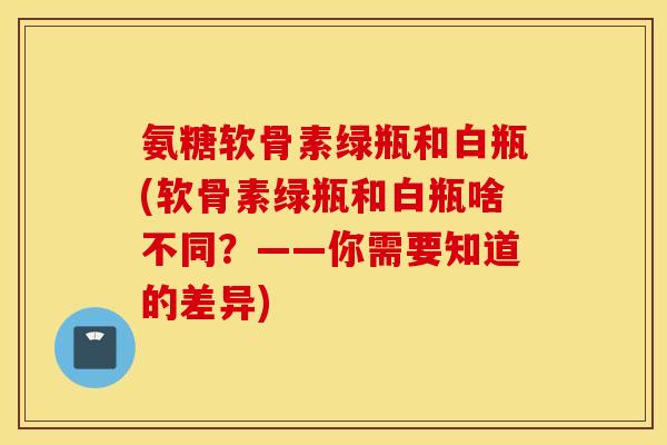 氨糖软骨素绿瓶和白瓶(软骨素绿瓶和白瓶啥不同?——你需要知道的差异) 氨糖软骨素绿瓶和白瓶(软骨素绿瓶和白瓶啥不同?——你需要知道的差异)