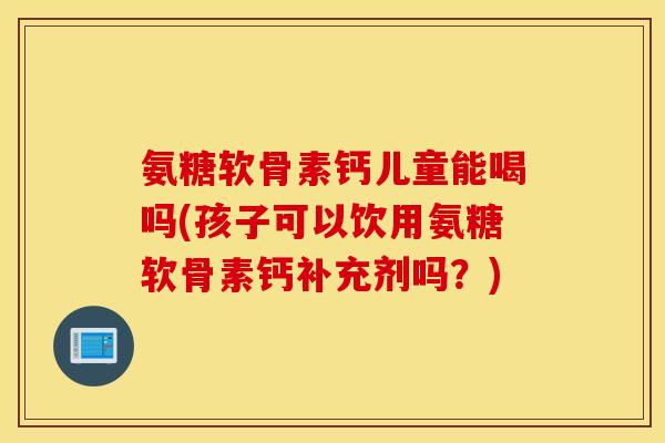 氨糖软骨素钙儿童能喝吗(孩子可以饮用氨糖软骨素钙补充剂吗？)