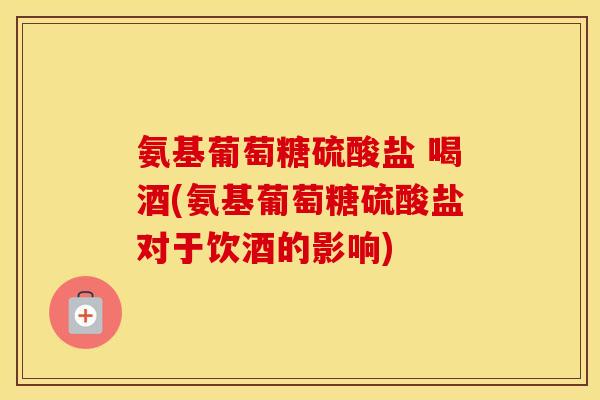 氨基葡萄糖硫酸盐 喝酒(氨基葡萄糖硫酸盐对于饮酒的影响)
