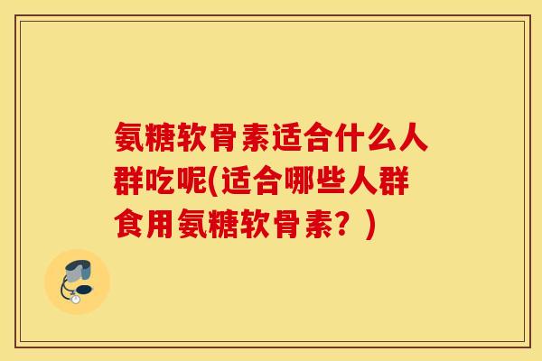 氨糖软骨素适合什么人群吃呢(适合哪些人群食用氨糖软骨素?) 氨糖软骨素适合什么人群吃呢(适合哪些人群食用氨糖软骨素?)