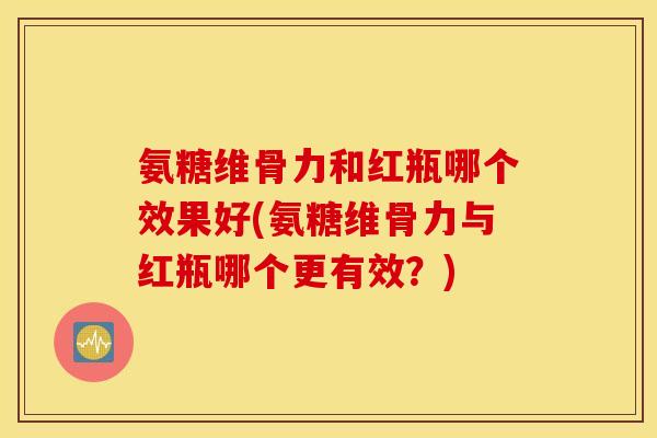 氨糖维骨力和红瓶哪个效果好(氨糖维骨力与红瓶哪个更有效?) 氨糖维骨力和红瓶哪个效果好(氨糖维骨力与红瓶哪个更有效?)