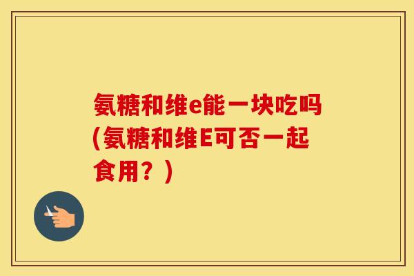氨糖和维e能一块吃吗(氨糖和维E可否一起食用?) 氨糖和维e能一块吃吗(氨糖和维E可否一起食用?)