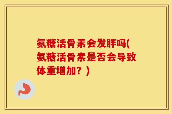 氨糖活骨素会发胖吗(氨糖活骨素是否会导致体重增加?) 氨糖活骨素会发胖吗(氨糖活骨素是否会导致体重增加?)