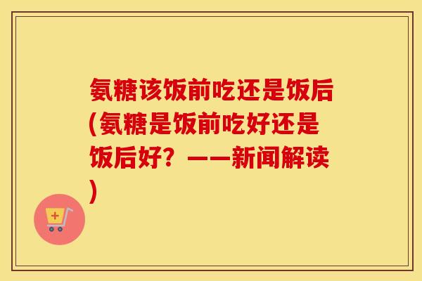 氨糖该饭前吃还是饭后(氨糖是饭前吃好还是饭后好？——新闻解读)