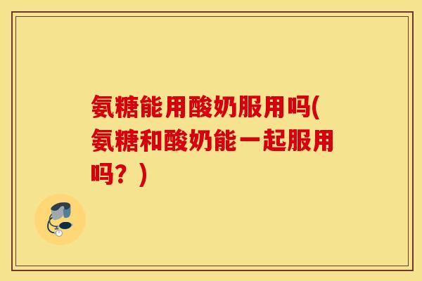 氨糖能用酸奶服用吗(氨糖和酸奶能一起服用吗？)
