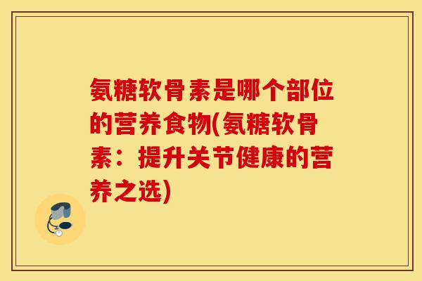 氨糖软骨素是哪个部位的营养食物(氨糖软骨素：提升关节健康的营养之选)