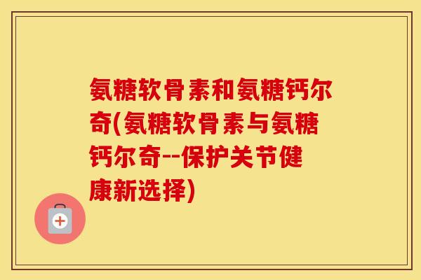 氨糖软骨素和氨糖钙尔奇(氨糖软骨素与氨糖钙尔奇--保护关节健康新选择) 氨糖软骨素和氨糖钙尔奇(氨糖软骨素与氨糖钙尔奇--保护关节健康新选择)