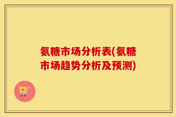 氨糖市场分析表(氨糖市场趋势分析及预测) 氨糖市场分析表(氨糖市场趋势分析及预测)