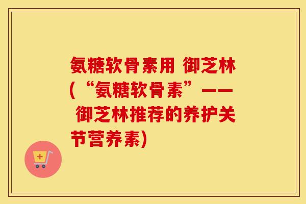 氨糖软骨素用 御芝林(“氨糖软骨素”—— 御芝林推荐的养护关节营养素) 氨糖软骨素用 御芝林(“氨糖软骨素”—— 御芝林推荐的养护关节营养素)