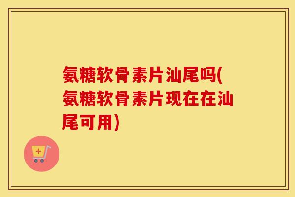 氨糖软骨素片汕尾吗(氨糖软骨素片现在在汕尾可用)