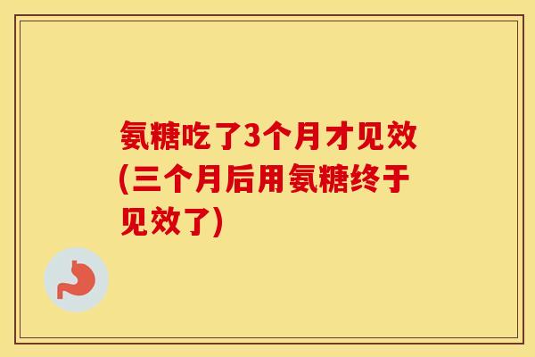 氨糖吃了3个月才见效(三个月后用氨糖终于见效了) 氨糖吃了3个月才见效(三个月后用氨糖终于见效了)
