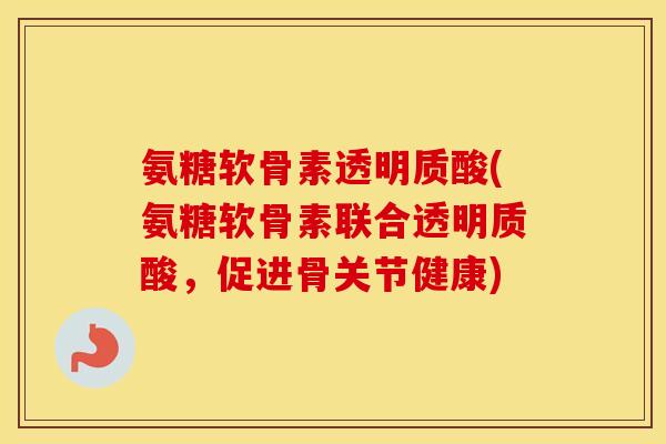 氨糖软骨素透明质酸(氨糖软骨素联合透明质酸,促进骨关节健康) 氨糖软骨素透明质酸(氨糖软骨素联合透明质酸,促进骨关节健康)