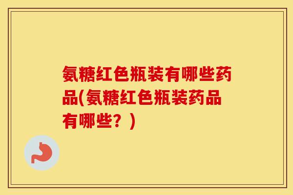 氨糖红色瓶装有哪些药品(氨糖红色瓶装药品有哪些？)