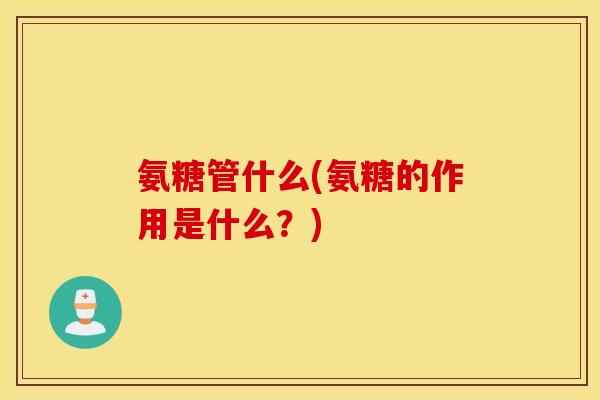 氨糖管什么(氨糖的作用是什么?) 氨糖管什么(氨糖的作用是什么?)
